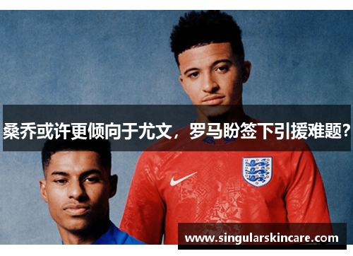 桑乔或许更倾向于尤文，罗马盼签下引援难题？